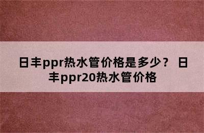 日丰ppr热水管价格是多少？ 日丰ppr20热水管价格